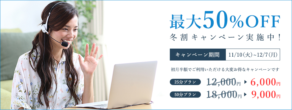 最大50%OFF 秋トクキャンペーン実施中!キャンペーン期間 10/6(火)~11/4(水) 初月半額でご利用いただける大変お得なキャンペーンです 25分プラン 6,000円 50分プラン 9,000円