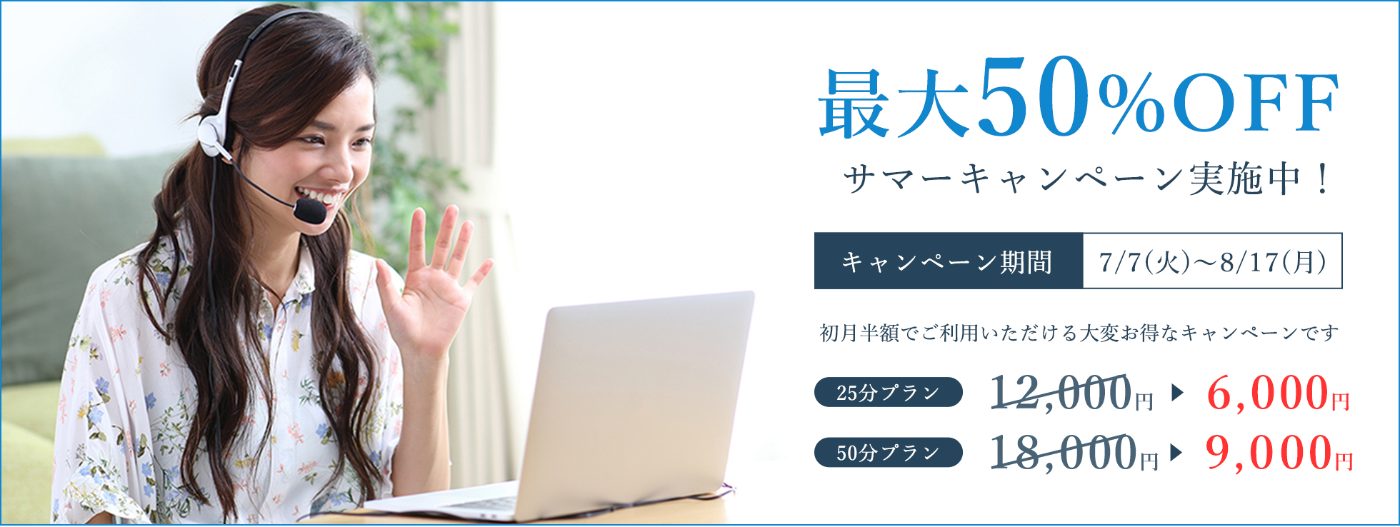 最大50%OFF サマーキャンペーン実施中!キャンペーン期間 7/7(火)~8/17(月) 初月半額でご利用いただける大変お得なキャンペーンです 25分プラン 6,000円 50分プラン 9,000円