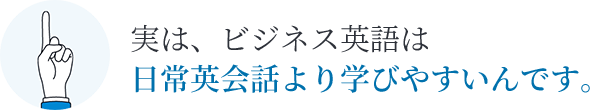 実は、ビジネス英語は日常英会話より学びやすいんです。